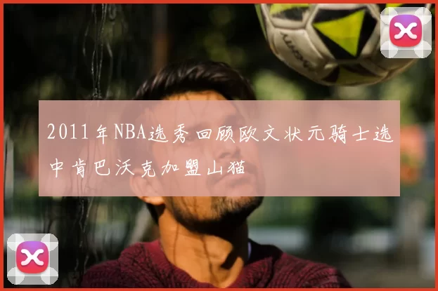 2011年NBA选秀回顾欧文状元骑士选中肯巴沃克加盟山猫