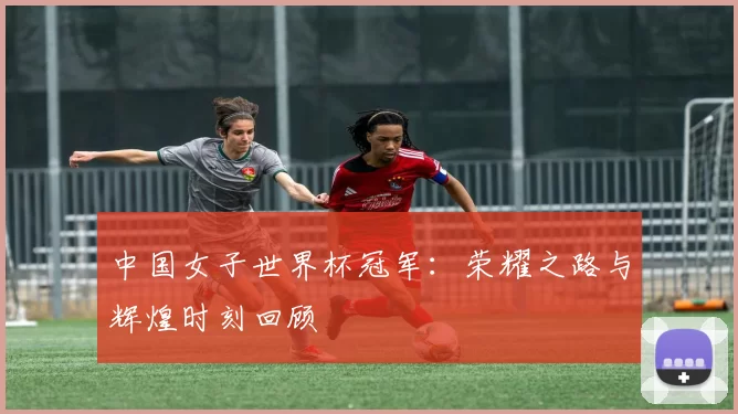 中国女子世界杯冠军：荣耀之路与辉煌时刻回顾