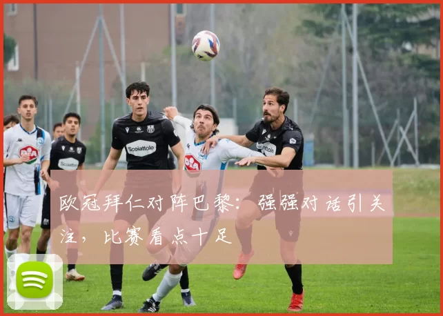 欧冠拜仁对阵巴黎：强强对话引关注，比赛看点十足