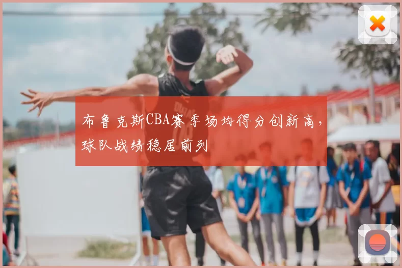 布鲁克斯CBA赛季场均得分创新高，球队战绩稳居前列