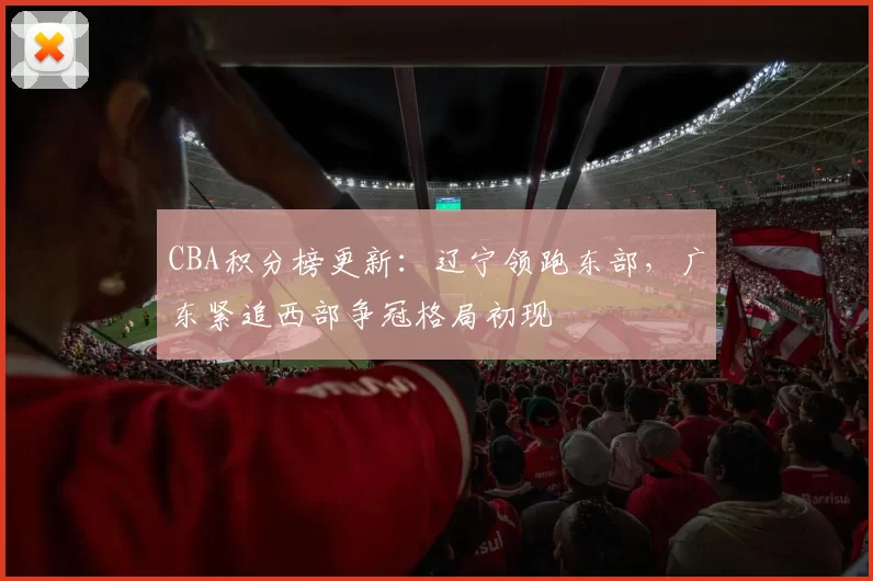 CBA积分榜更新：辽宁领跑东部，广东紧追西部争冠格局初现