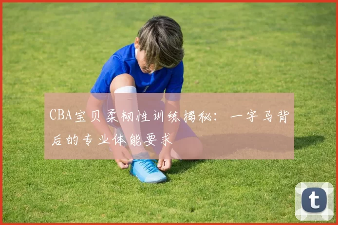CBA宝贝柔韧性训练揭秘：一字马背后的专业体能要求