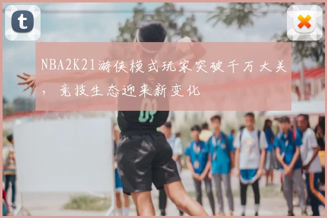 NBA2K21游侠模式玩家突破千万大关，竞技生态迎来新变化