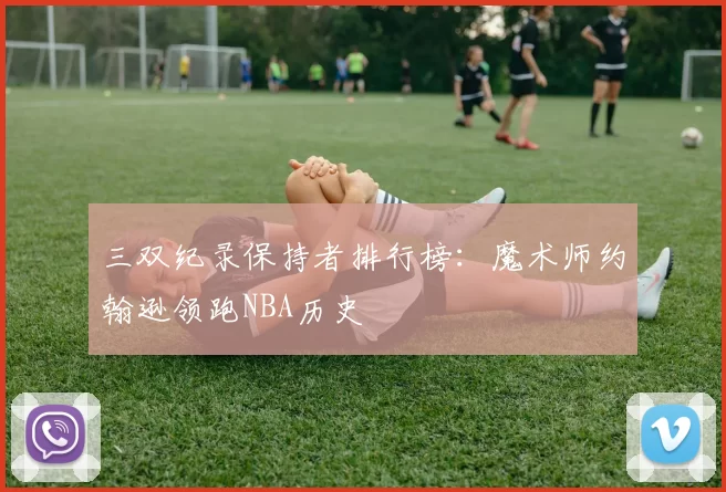 三双纪录保持者排行榜：魔术师约翰逊领跑NBA历史