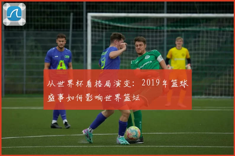 从世界杯看格局演变：2019年篮球盛事如何影响世界篮坛