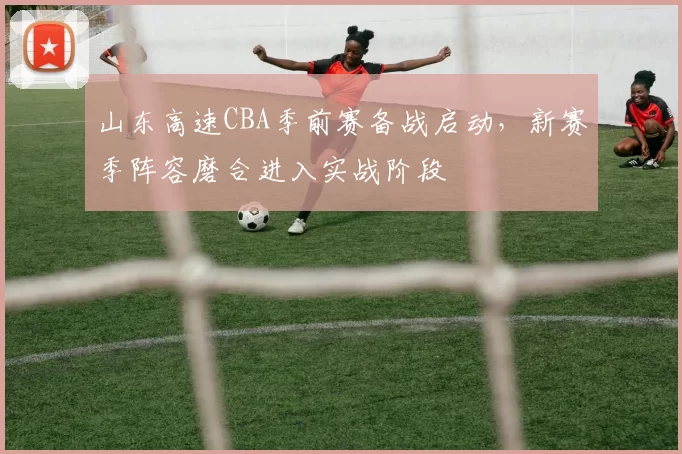 山东高速CBA季前赛备战启动，新赛季阵容磨合进入实战阶段