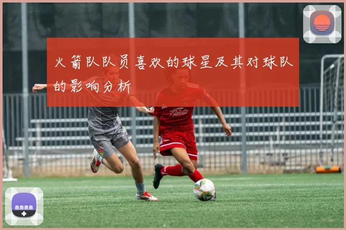 火箭队队员喜欢的球星及其对球队的影响分析