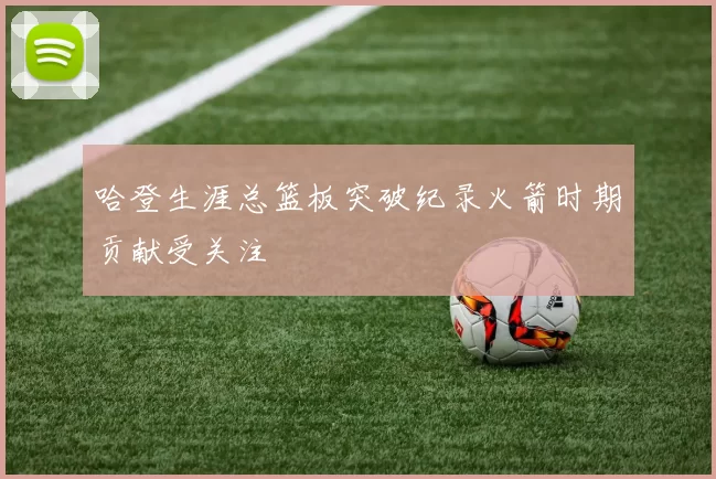 哈登生涯总篮板突破纪录火箭时期贡献受关注