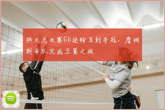 热火总决赛G6逆转马刺夺冠，詹姆斯率队完成卫冕之旅