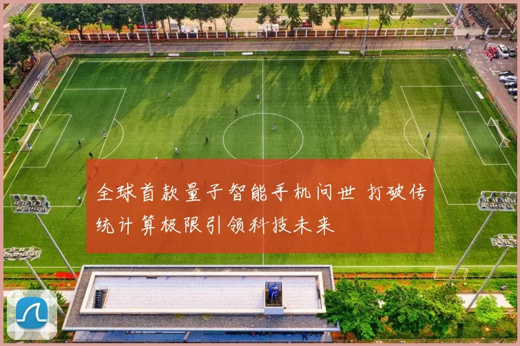 全球首款量子智能手机问世 打破传统计算极限引领科技未来