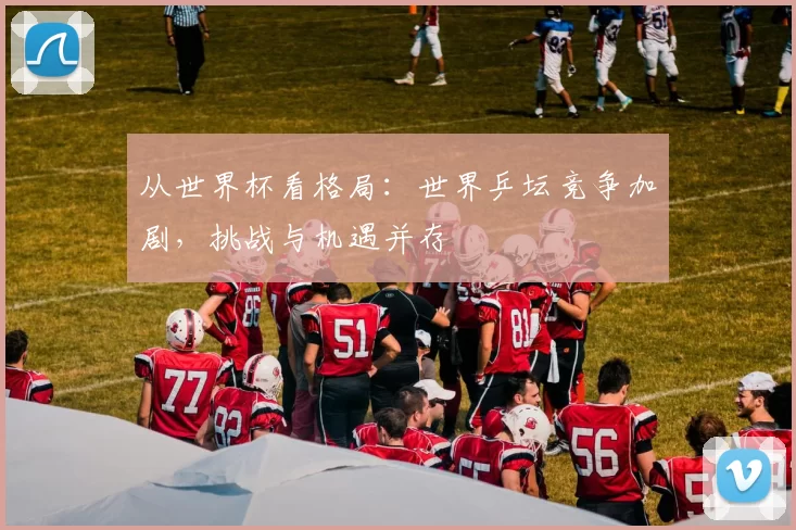从世界杯看格局:世界乒坛竞争加剧,挑战与机遇并存