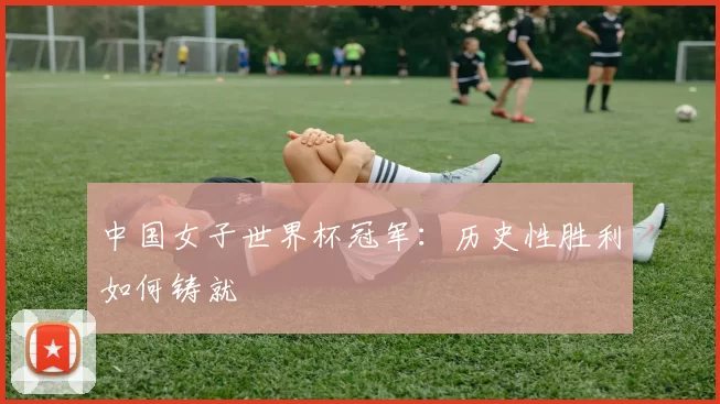 中国女子世界杯冠军:历史性胜利如何铸就