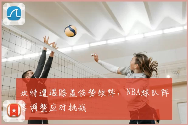 坎特遭遇膝盖伤势缺阵，NBA球队阵容调整应对挑战