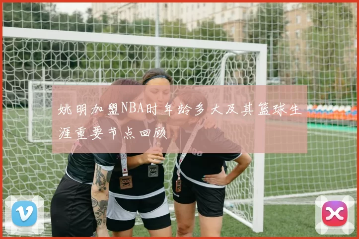 姚明加盟NBA时年龄多大及其篮球生涯重要节点回顾