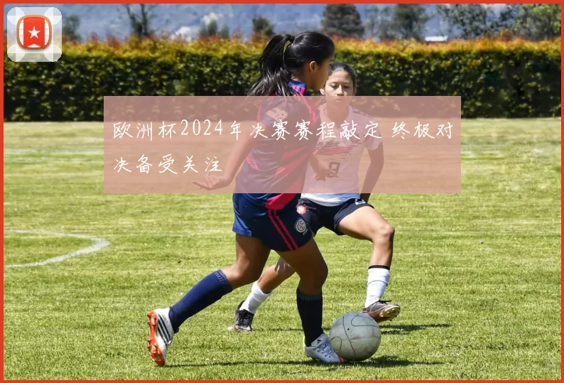 欧洲杯2024年决赛赛程敲定 终极对决备受关注