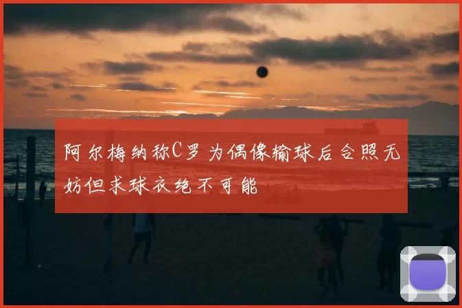阿尔梅纳称C罗为偶像输球后合照无妨但求球衣绝不可能