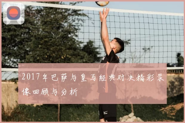 2017年巴萨与皇马经典对决精彩录像回顾与分析