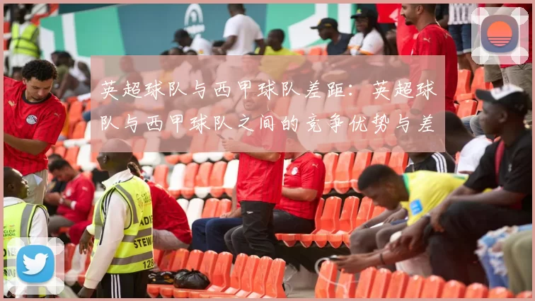 英超球队与西甲球队差距：英超球队与西甲球队之间的竞争优势与差距