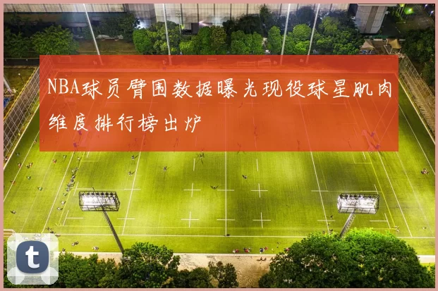 NBA球员臂围数据曝光现役球星肌肉维度排行榜出炉