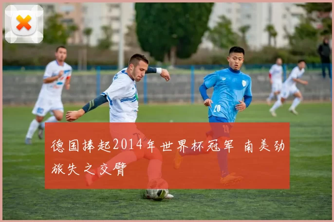 德国捧起2014年世界杯冠军 南美劲旅失之交臂