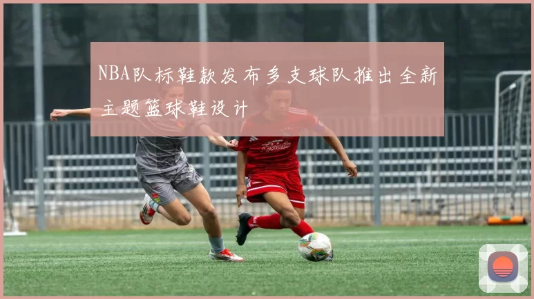 NBA队标鞋款发布多支球队推出全新主题篮球鞋设计