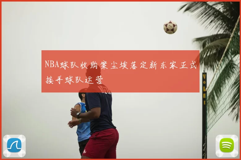 NBA球队收购案尘埃落定新东家正式接手球队运营