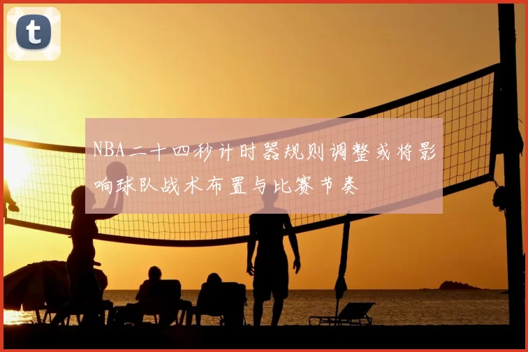 NBA二十四秒计时器规则调整或将影响球队战术布置与比赛节奏