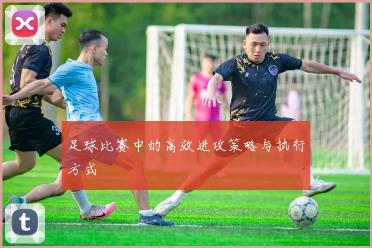 足球比赛中的高效进攻策略与执行方式