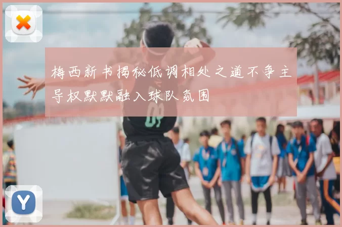 梅西新书揭秘低调相处之道不争主导权默默融入球队氛围
