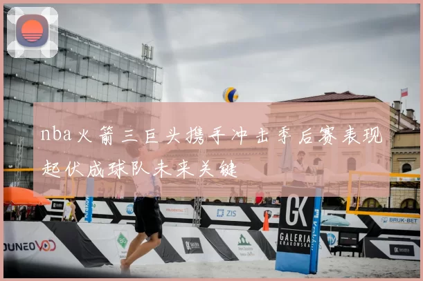 nba火箭三巨头携手冲击季后赛表现起伏成球队未来关键