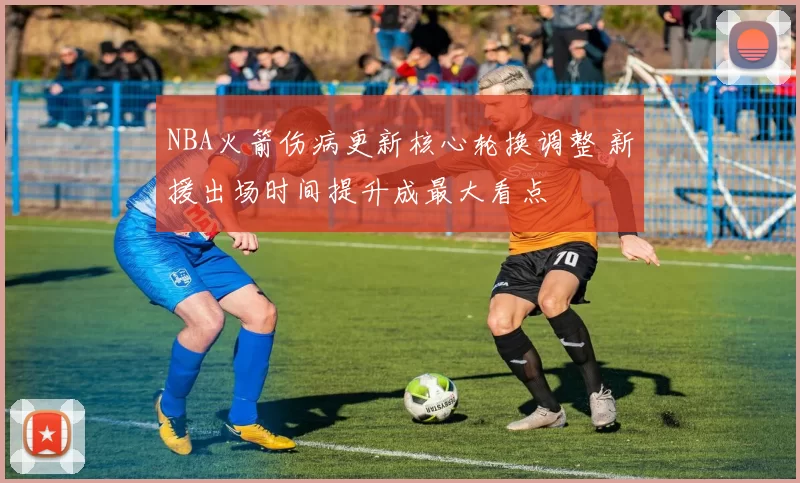 NBA火箭伤病更新核心轮换调整 新援出场时间提升成最大看点