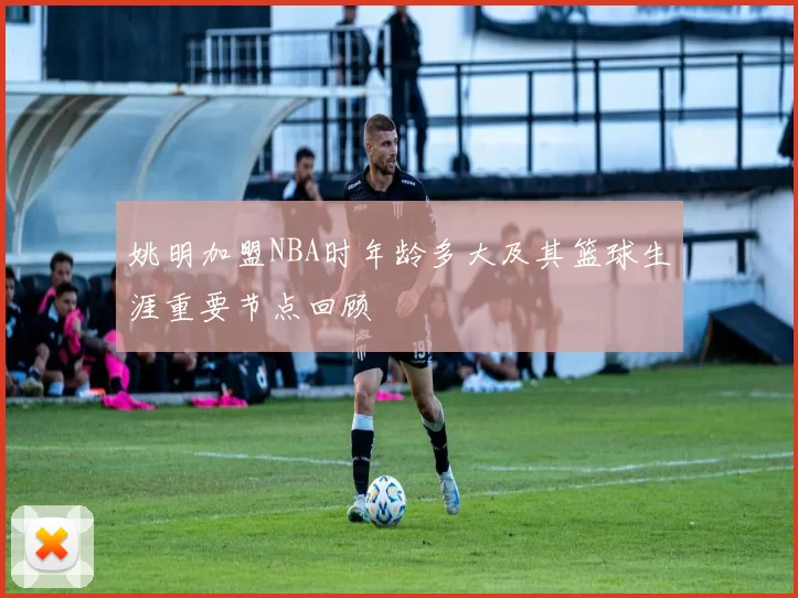 姚明加盟NBA时年龄多大及其篮球生涯重要节点回顾