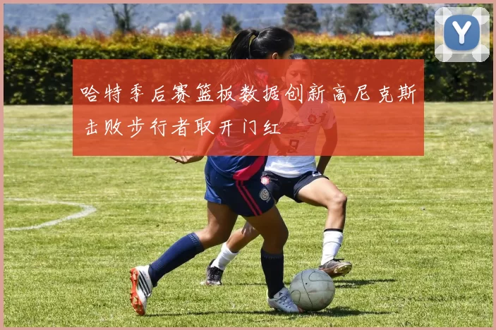 哈特季后赛篮板数据创新高尼克斯击败步行者取开门红