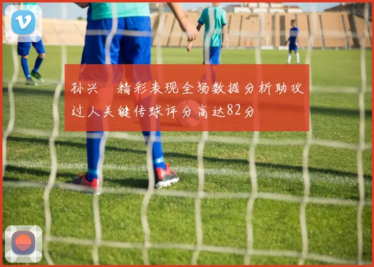 孙兴慜精彩表现全场数据分析助攻过人关键传球评分高达82分