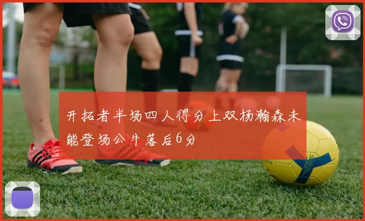 开拓者半场四人得分上双杨瀚森未能登场公牛落后6分