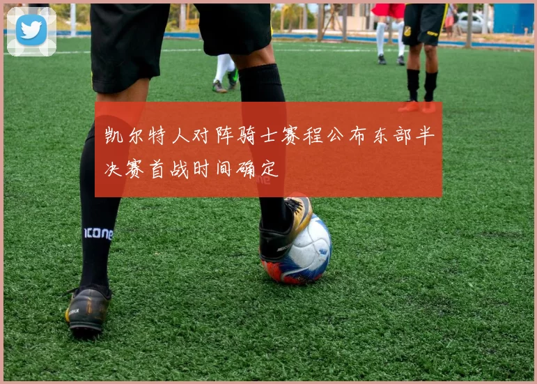 凯尔特人对阵骑士赛程公布东部半决赛首战时间确定