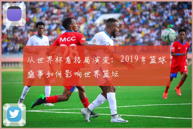 从世界杯看格局演变：2019年篮球盛事如何影响世界篮坛