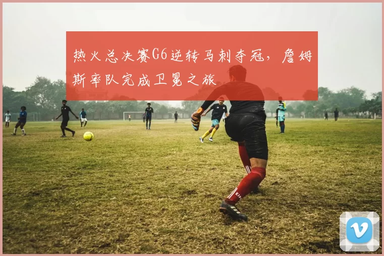 热火总决赛G6逆转马刺夺冠，詹姆斯率队完成卫冕之旅