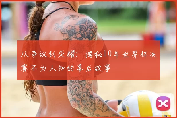 从争议到荣耀：揭秘10年世界杯决赛不为人知的幕后故事