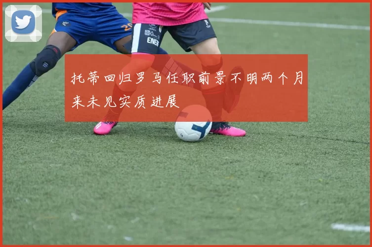 托蒂回归罗马任职前景不明两个月来未见实质进展