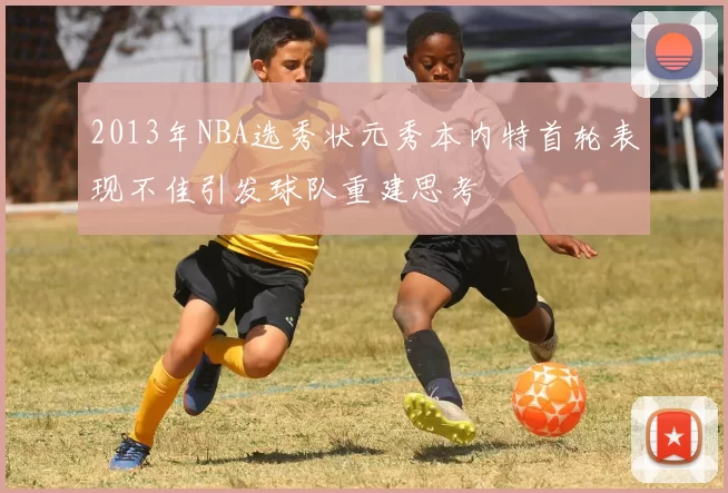 2013年NBA选秀状元秀本内特首轮表现不佳引发球队重建思考
