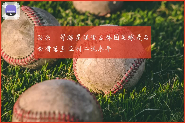 孙兴慜等球星退役后韩国足球是否会滑落至亚洲二流水平