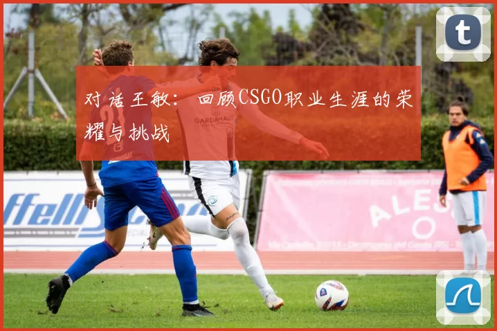 对话王敏：回顾CSGO职业生涯的荣耀与挑战