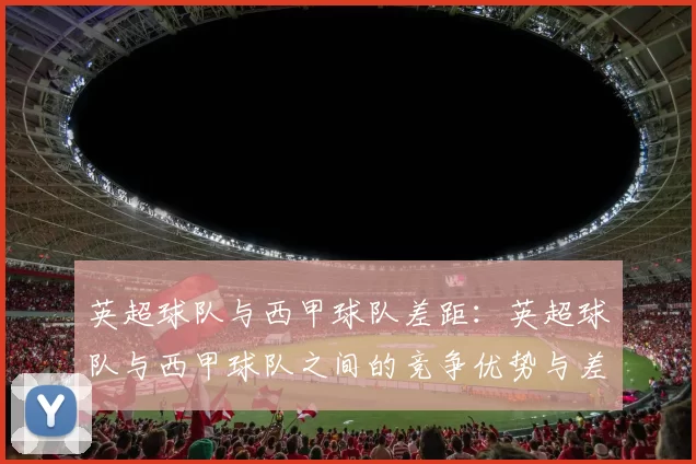 英超球队与西甲球队差距：英超球队与西甲球队之间的竞争优势与差距