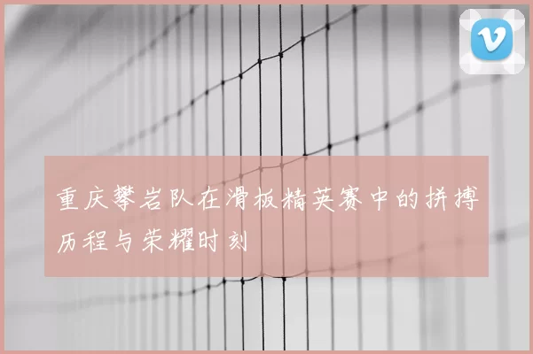 重庆攀岩队在滑板精英赛中的拼搏历程与荣耀时刻