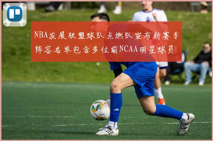 NBA发展联盟球队点燃队宣布新赛季阵容名单包含多位前NCAA明星球员