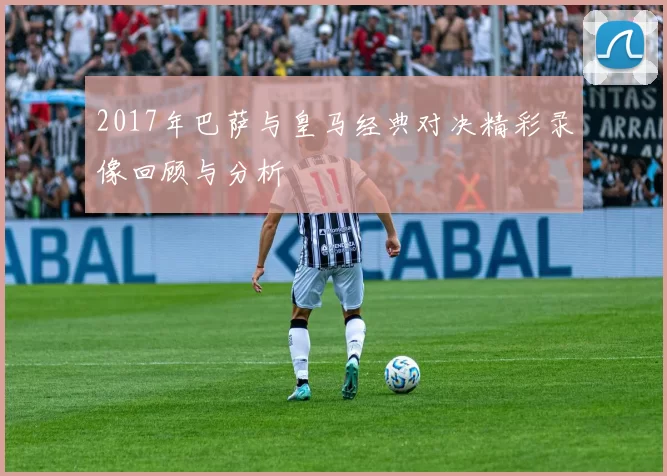 2017年巴萨与皇马经典对决精彩录像回顾与分析