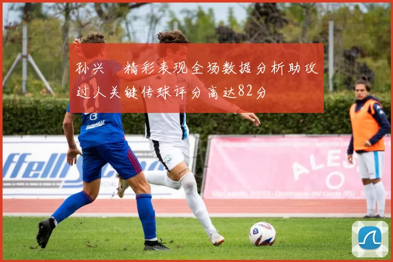 孙兴慜精彩表现全场数据分析助攻过人关键传球评分高达82分