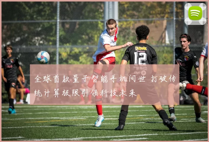 全球首款量子智能手机问世 打破传统计算极限引领科技未来