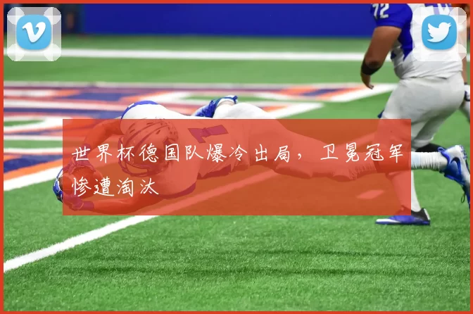 世界杯德国队爆冷出局，卫冕冠军惨遭淘汰